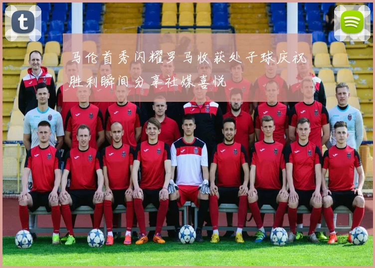 马伦首秀闪耀罗马收获处子球庆祝胜利瞬间分享社媒喜悦