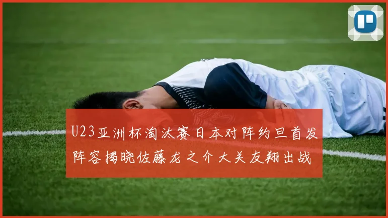 U23亚洲杯淘汰赛日本对阵约旦首发阵容揭晓佐藤龙之介大关友翔出战