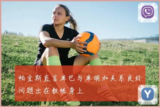 帕金斯直言库巴与库明加关系良好问题出在教练身上