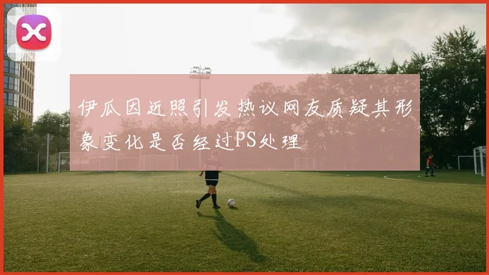 伊瓜因近照引发热议网友质疑其形象变化是否经过PS处理