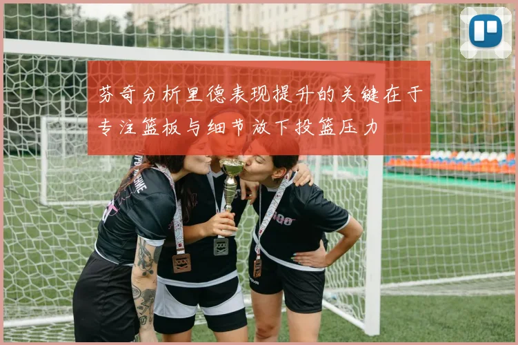 芬奇分析里德表现提升的关键在于专注篮板与细节放下投篮压力