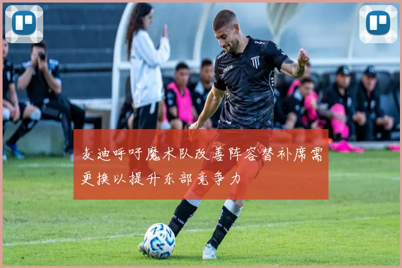 麦迪呼吁魔术队改善阵容替补席需更换以提升东部竞争力