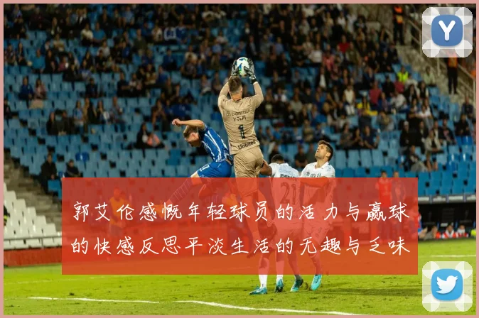 郭艾伦感慨年轻球员的活力与赢球的快感反思平淡生活的无趣与乏味