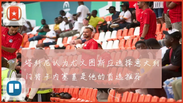 塔科尼认为尤文图斯应选择意大利门将卡内塞基是他的首选推荐