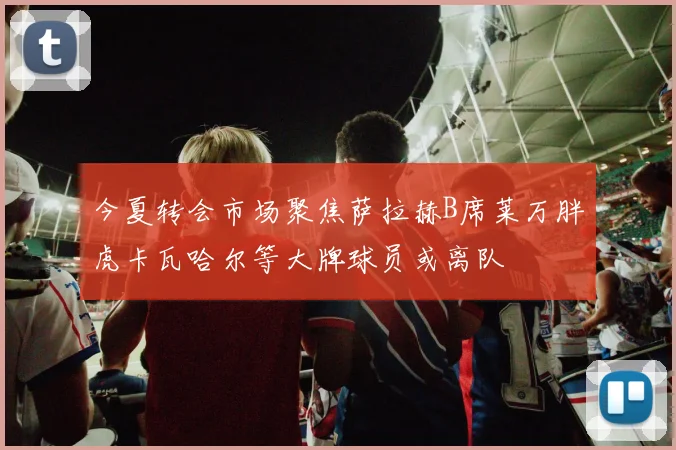 今夏转会市场聚焦萨拉赫B席莱万胖虎卡瓦哈尔等大牌球员或离队