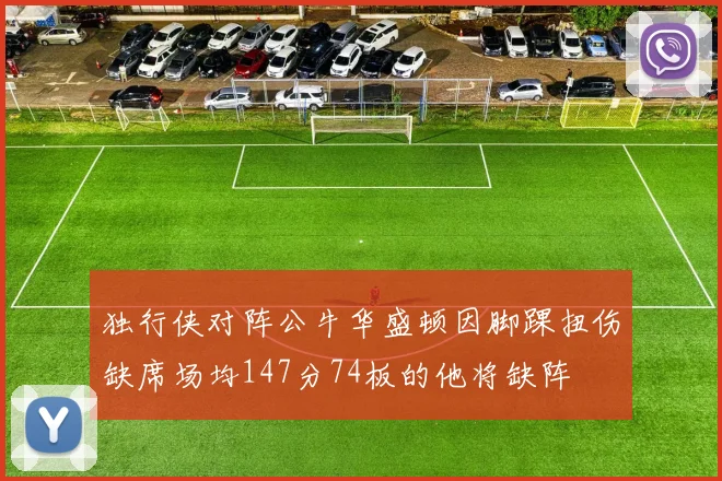 独行侠对阵公牛华盛顿因脚踝扭伤缺席场均147分74板的他将缺阵