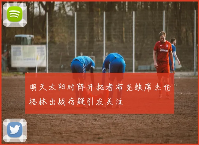 明天太阳对阵开拓者布克缺席杰伦格林出战存疑引发关注