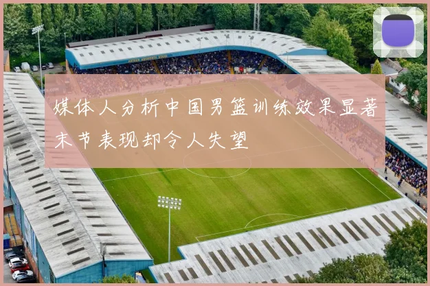媒体人分析中国男篮训练效果显著末节表现却令人失望