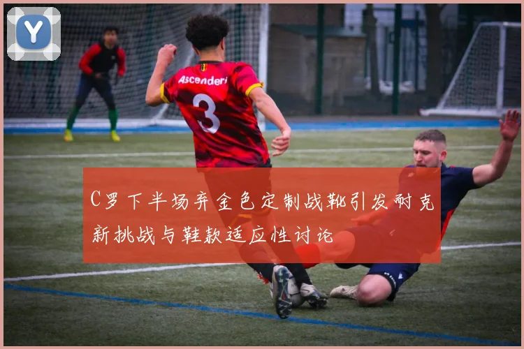 C罗下半场弃金色定制战靴引发耐克新挑战与鞋款适应性讨论