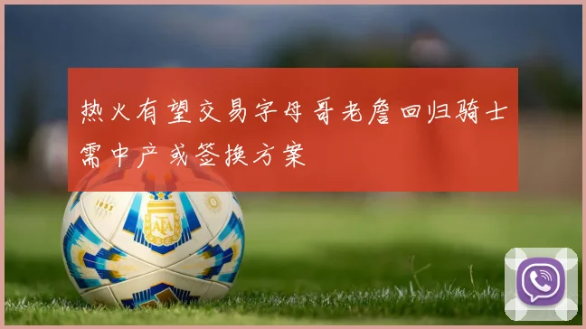 热火有望交易字母哥老詹回归骑士需中产或签换方案