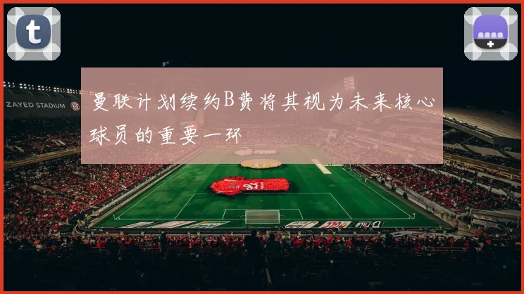 曼联计划续约B费将其视为未来核心球员的重要一环