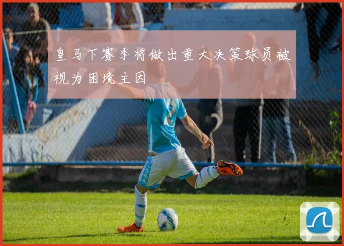 皇马下赛季将做出重大决策球员被视为困境主因