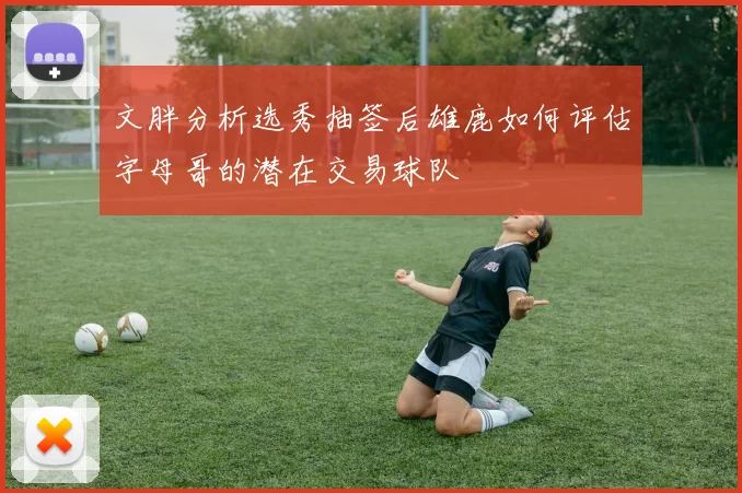 文胖分析选秀抽签后雄鹿如何评估字母哥的潜在交易球队