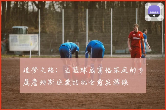 追梦之路：当篮球成富裕家庭的专属詹姆斯逆袭的机会愈发稀缺