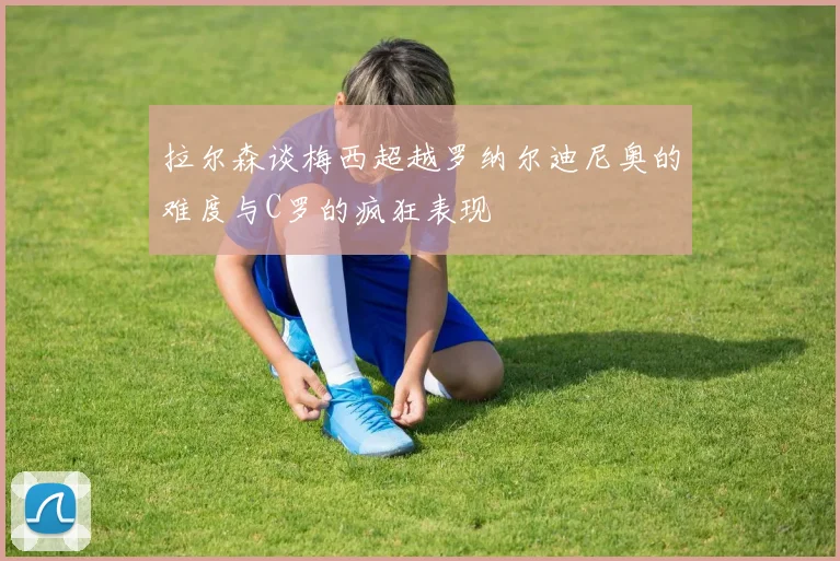 拉尔森谈梅西超越罗纳尔迪尼奥的难度与C罗的疯狂表现