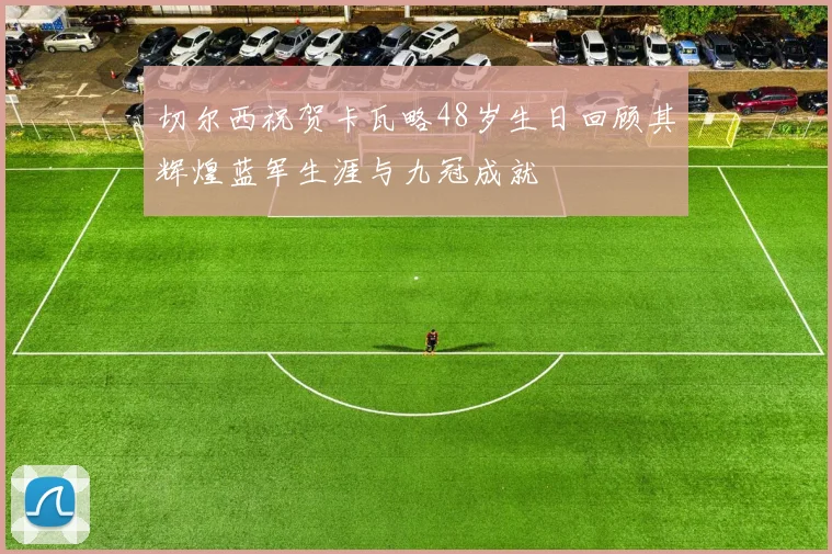 切尔西祝贺卡瓦略48岁生日回顾其辉煌蓝军生涯与九冠成就