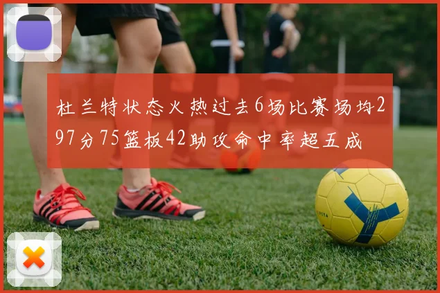 杜兰特状态火热过去6场比赛场均297分75篮板42助攻命中率超五成