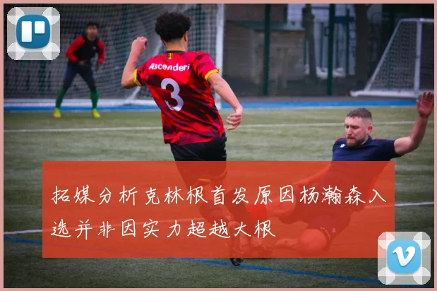 拓媒分析克林根首发原因杨瀚森入选并非因实力超越大根