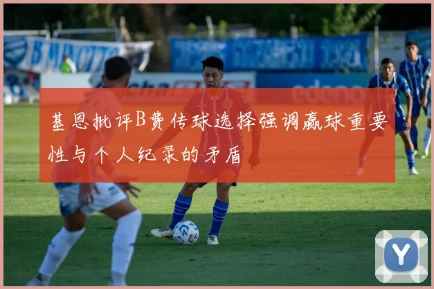 基恩批评B费传球选择强调赢球重要性与个人纪录的矛盾