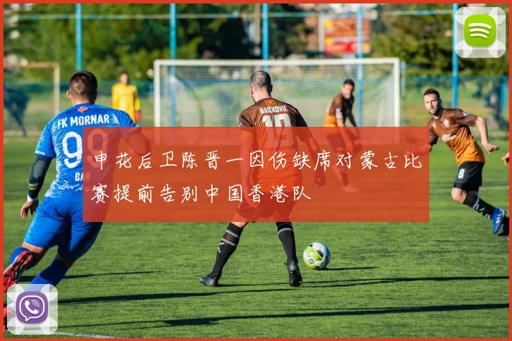 申花后卫陈晋一因伤缺席对蒙古比赛提前告别中国香港队
